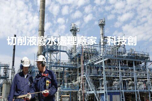 切削液廢水處理廠家：科技創(chuàng)新助力環(huán)保，解決工業(yè)污染難題！